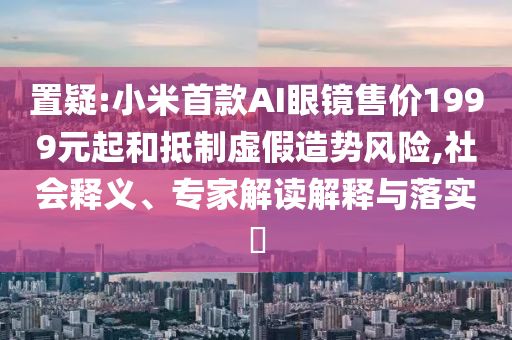 置疑:小米首款AI眼鏡售價1999元起和抵制虛假造勢風險,社會釋義、專家解讀解釋與落實?