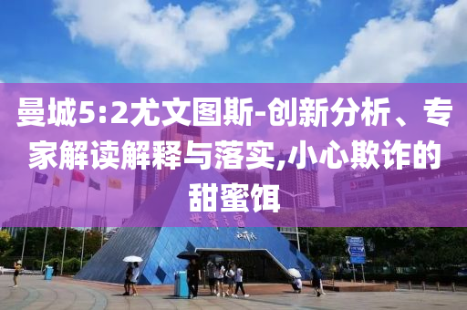 曼城5:2尤文圖斯-創(chuàng)新分析、專家解讀解釋與落實,小心欺詐的甜蜜餌
