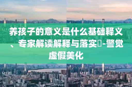 養(yǎng)孩子的意義是什么基礎釋義、專家解讀解釋與落實?-警覺虛假美化
