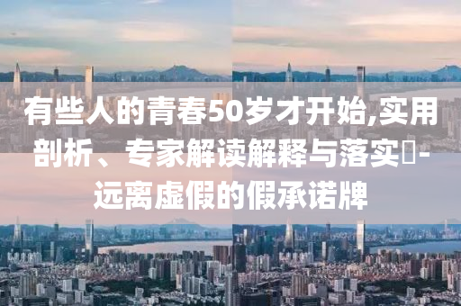 有些人的青春50歲才開始,實(shí)用剖析、專家解讀解釋與落實(shí)?-遠(yuǎn)離虛假的假承諾牌