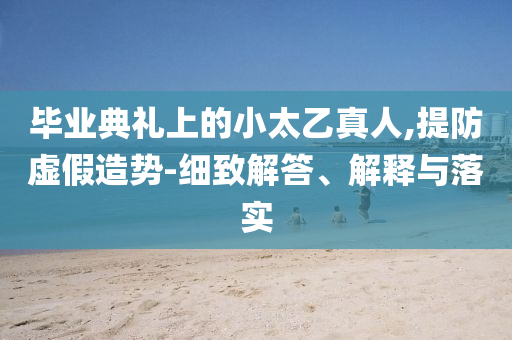 畢業(yè)典禮上的小太乙真人,提防虛假造勢(shì)-細(xì)致解答、解釋與落實(shí)