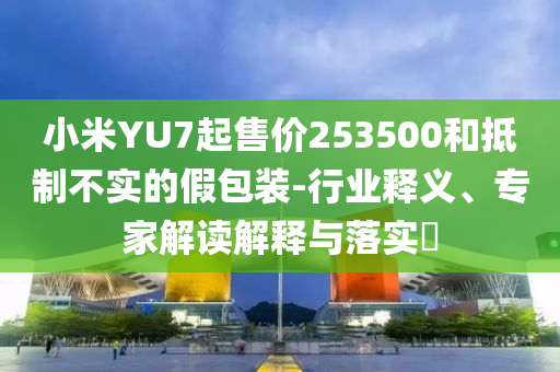 小米YU7起售價253500和抵制不實的假包裝-行業(yè)釋義、專家解讀解釋與落實?