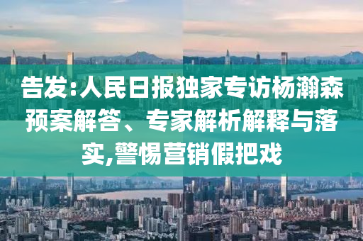 告發(fā):人民日?qǐng)?bào)獨(dú)家專訪楊瀚森預(yù)案解答、專家解析解釋與落實(shí),警惕營銷假把戲
