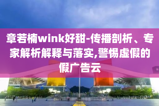章若楠wink好甜-傳播剖析、專家解析解釋與落實(shí),警惕虛假的假廣告云