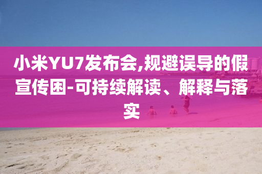 小米YU7發(fā)布會(huì),規(guī)避誤導(dǎo)的假宣傳困-可持續(xù)解讀、解釋與落實(shí)