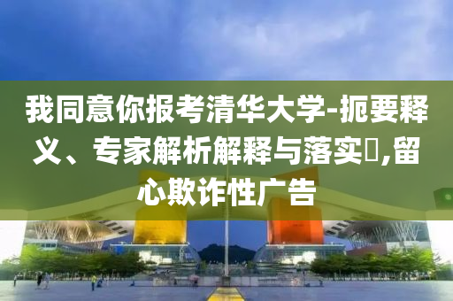 我同意你報考清華大學(xué)-扼要釋義、專家解析解釋與落實?,留心欺詐性廣告