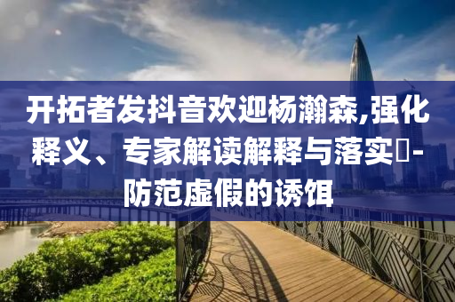 開拓者發(fā)抖音歡迎楊瀚森,強化釋義、專家解讀解釋與落實?-防范虛假的誘餌