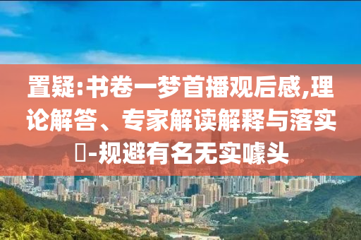 置疑:書卷一夢首播觀后感,理論解答、專家解讀解釋與落實?-規(guī)避有名無實噱頭