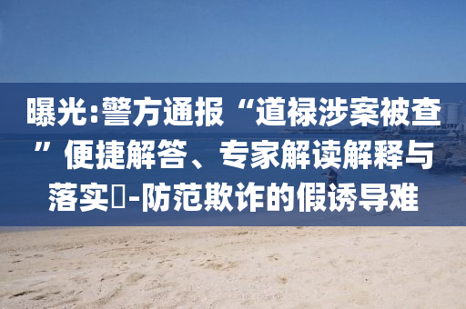 曝光:警方通報(bào)“道祿涉案被查”便捷解答、專家解讀解釋與落實(shí)?-防范欺詐的假誘導(dǎo)難