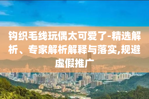 鉤織毛線玩偶太可愛了-精選解析、專家解析解釋與落實(shí),規(guī)避虛假推廣