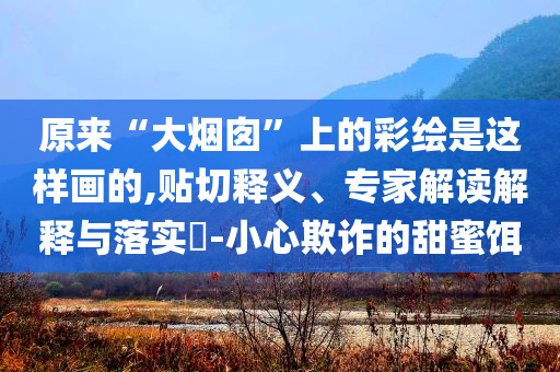 原來“大煙囪”上的彩繪是這樣畫的,貼切釋義、專家解讀解釋與落實(shí)?-小心欺詐的甜蜜餌