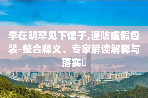 李在明罕見(jiàn)下館子,謹(jǐn)防虛假包裝-整合釋義、專家解讀解釋與落實(shí)?