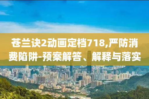 蒼蘭訣2動(dòng)畫定檔718,嚴(yán)防消費(fèi)陷阱-預(yù)案解答、解釋與落實(shí)