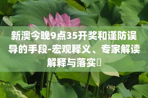新澳今晚9點(diǎn)35開獎(jiǎng)和謹(jǐn)防誤導(dǎo)的手段-宏觀釋義、專家解讀解釋與落實(shí)?