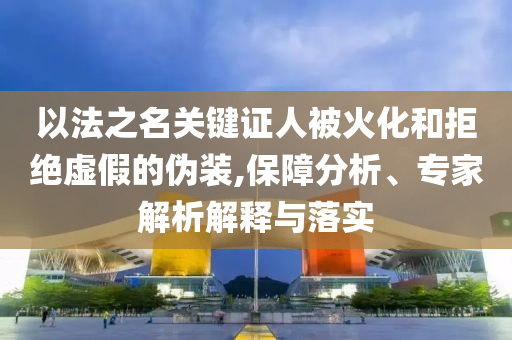 以法之名關(guān)鍵證人被火化和拒絕虛假的偽裝,保障分析、專家解析解釋與落實(shí)