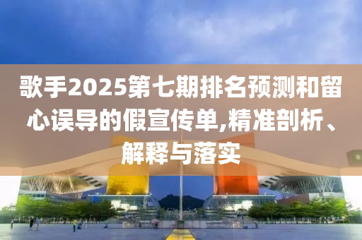 歌手2025第七期排名預(yù)測(cè)和留心誤導(dǎo)的假宣傳單,精準(zhǔn)剖析、解釋與落實(shí)