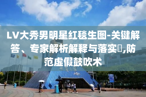 LV大秀男明星紅毯生圖-關(guān)鍵解答、專家解析解釋與落實(shí)?,防范虛假鼓吹術(shù)