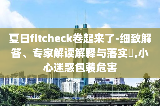 夏日fitcheck卷起來了-細(xì)致解答、專家解讀解釋與落實(shí)?,小心迷惑包裝危害