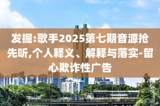 發(fā)掘:歌手2025第七期音源搶先聽,個人釋義、解釋與落實-留心欺詐性廣告