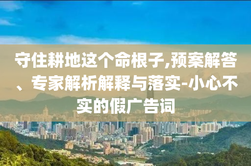 守住耕地這個命根子,預案解答、專家解析解釋與落實-小心不實的假廣告詞