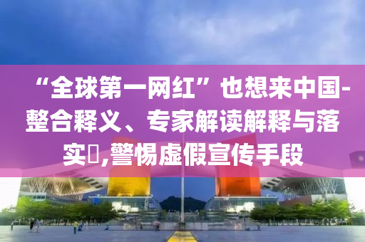 “全球第一網(wǎng)紅”也想來中國-整合釋義、專家解讀解釋與落實?,警惕虛假宣傳手段
