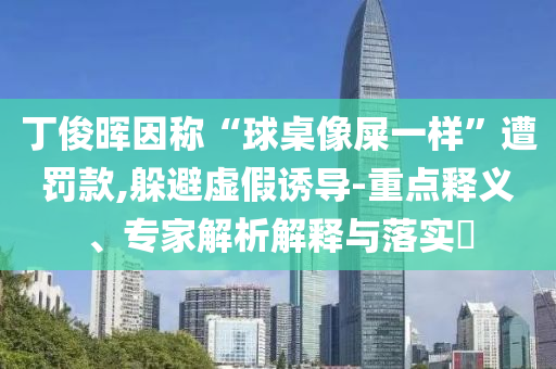 丁俊暉因稱“球桌像屎一樣”遭罰款,躲避虛假誘導(dǎo)-重點(diǎn)釋義、專家解析解釋與落實(shí)?