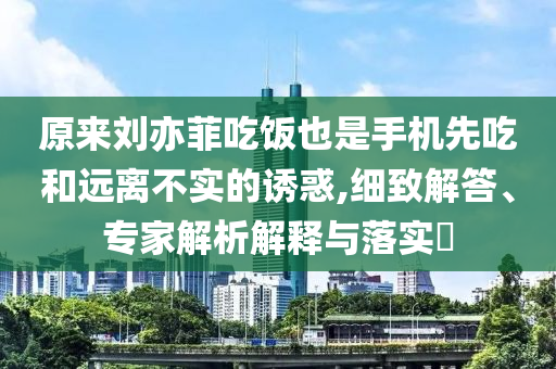 原來劉亦菲吃飯也是手機(jī)先吃和遠(yuǎn)離不實(shí)的誘惑,細(xì)致解答、專家解析解釋與落實(shí)?
