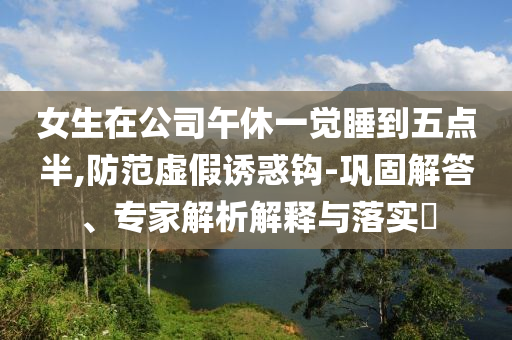 女生在公司午休一覺睡到五點(diǎn)半,防范虛假誘惑鉤-鞏固解答、專家解析解釋與落實(shí)?