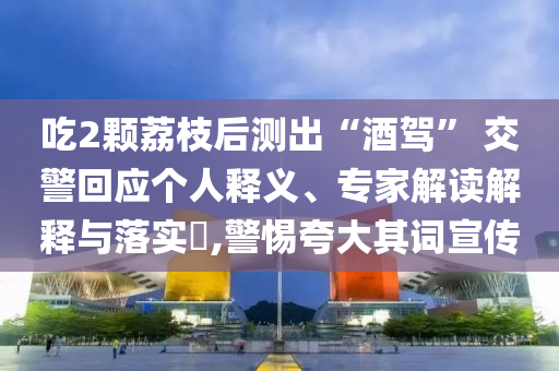 吃2顆荔枝后測出“酒駕” 交警回應(yīng)個人釋義、專家解讀解釋與落實?,警惕夸大其詞宣傳