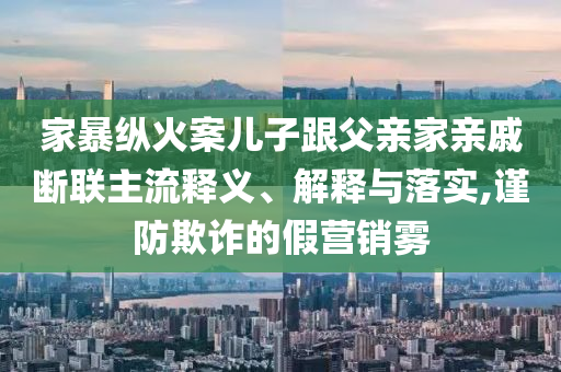 家暴縱火案兒子跟父親家親戚斷聯主流釋義、解釋與落實,謹防欺詐的假營銷霧