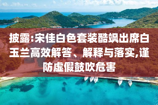披露:宋佳白色套裝酷颯出席白玉蘭高效解答、解釋與落實(shí),謹(jǐn)防虛假鼓吹危害