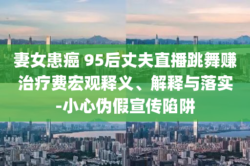 妻女患癌 95后丈夫直播跳舞賺治療費宏觀釋義、解釋與落實-小心偽假宣傳陷阱