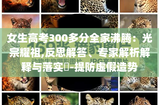女生高考300多分全家沸騰：光宗耀祖,反思解答、專家解析解釋與落實?-提防虛假造勢