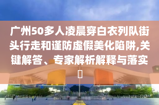 廣州50多人凌晨穿白衣列隊街頭行走和謹防虛假美化陷阱,關(guān)鍵解答、專家解析解釋與落實?