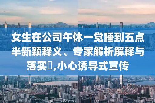 女生在公司午休一覺睡到五點半新穎釋義、專家解析解釋與落實?,小心誘導式宣傳