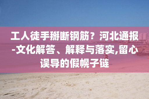 工人徒手掰斷鋼筋？河北通報-文化解答、解釋與落實,留心誤導的假幌子鏈