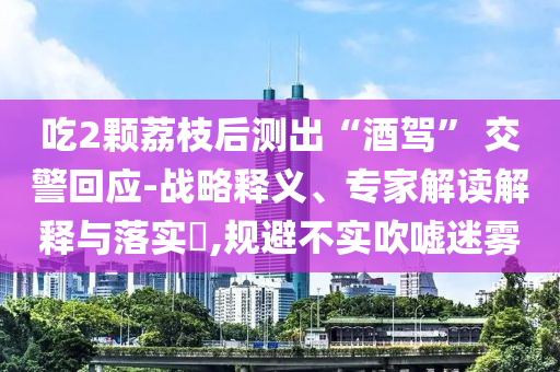 吃2顆荔枝后測出“酒駕” 交警回應-戰(zhàn)略釋義、專家解讀解釋與落實?,規(guī)避不實吹噓迷霧