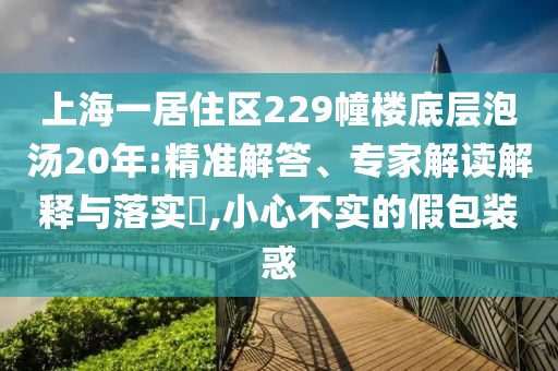 上海一居住區(qū)229幢樓底層泡湯20年:精準解答、專家解讀解釋與落實?,小心不實的假包裝惑
