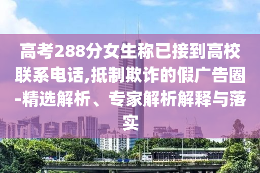 高考288分女生稱已接到高校聯(lián)系電話,抵制欺詐的假廣告圈-精選解析、專家解析解釋與落實