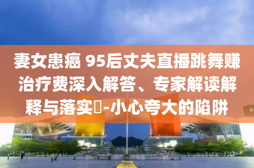 妻女患癌 95后丈夫直播跳舞賺治療費(fèi)深入解答、專家解讀解釋與落實?-小心夸大的陷阱