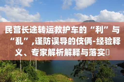 民營長途轉(zhuǎn)運救護車的“利”與“亂”,謹防誤導(dǎo)的伎倆-經(jīng)驗釋義、專家解析解釋與落實?