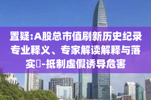 置疑:A股總市值刷新歷史紀錄專業(yè)釋義、專家解讀解釋與落實?-抵制虛假誘導(dǎo)危害