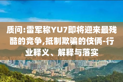 質(zhì)問:雷軍稱YU7即將迎來最殘酷的競爭,抵制欺騙的伎倆-行業(yè)釋義、解釋與落實