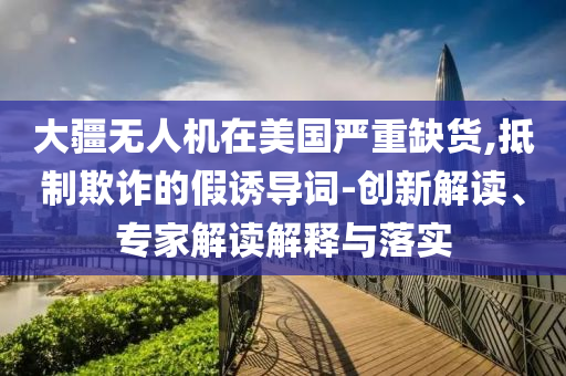 大疆無人機在美國嚴重缺貨,抵制欺詐的假誘導詞-創(chuàng)新解讀、專家解讀解釋與落實