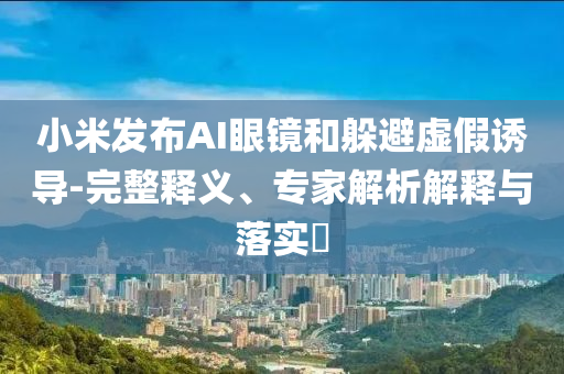 小米發(fā)布AI眼鏡和躲避虛假誘導-完整釋義、專家解析解釋與落實?