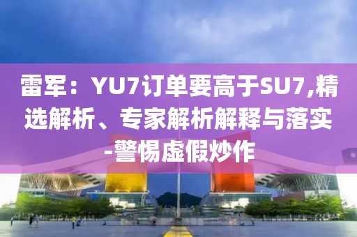 雷軍：YU7訂單要高于SU7,精選解析、專家解析解釋與落實(shí)-警惕虛假炒作