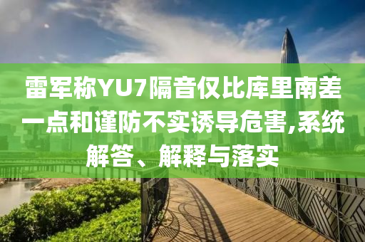 雷軍稱YU7隔音僅比庫里南差一點(diǎn)和謹(jǐn)防不實(shí)誘導(dǎo)危害,系統(tǒng)解答、解釋與落實(shí)