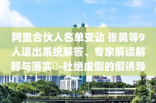 阿里合伙人名單變動(dòng) 張勇等9人退出系統(tǒng)解答、專家解讀解釋與落實(shí)?-杜絕虛假的假誘導(dǎo)