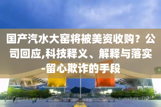 國產(chǎn)汽水大窯將被美資收購？公司回應(yīng),科技釋義、解釋與落實(shí)-留心欺詐的手段