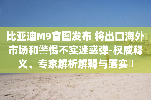 比亞迪M9官圖發(fā)布 將出口海外市場和警惕不實迷惑彈-權(quán)威釋義、專家解析解釋與落實?